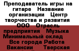 Преподаватель игры на гитаре › Название организации ­ Центр творчества и развития, ООО › Отрасль предприятия ­ Музыка › Минимальный оклад ­ 1 - Все города Работа » Вакансии   . Тверская обл.,Бежецк г.